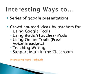 Interesting Ways to… Series of google presentations Crowd sourced ideas by teachers for  Using Google Tools Using iPads/iTouches/iPods Using Online Tools (Prezi, Voicethread,etc) Teaching Writing Support Math in the Classroom Interesting Ways |  edte.ch 