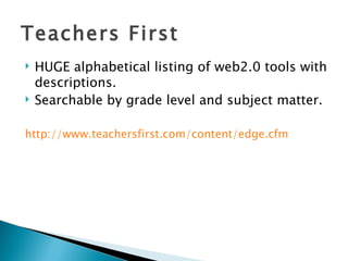 Teachers First HUGE alphabetical listing of web2.0 tools with descriptions. Searchable by grade level and subject matter. http:// www.teachersfirst.com/content/edge.cfm 