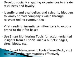 Develop socially engaging experiences to create stickiness and loyalty. Identify brand evangelists and celebrity bloggers to virally spread company's value through relevant online communities Viral seeding: incentivize influencers to expose brand to their fan bases Use Smart Monitoring Tools for action-oriented insights from all social media outlets: pages, sites, blogs, etc. Use Smart Management Tools (TweetDeck, etc.) to manage the communities effectively. 