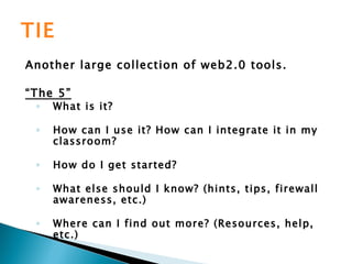 TIE Another large collection of web2.0 tools. “ The 5” What is it? How can I use it? How can I integrate it in my classroom? How do I get started? What else should I know? (hints, tips, firewall awareness, etc.) Where can I find out more? (Resources, help, etc.)   