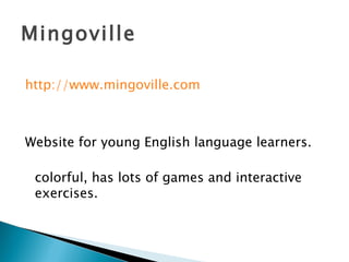 Mingoville http://www.mingoville.com Website for young English language learners. colorful, has lots of games and interactive exercises. 