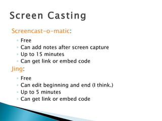 Screen Casting Screencast-o-matic : Free Can add notes after screen capture Up to 15 minutes Can get link or embed code Jing : Free Can edit beginning and end (I think.) Up to 5 minutes Can get link or embed code 