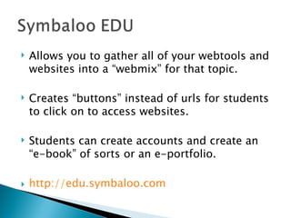 Allows you to gather all of your webtools and websites into a “webmix” for that topic. Creates “buttons” instead of urls for students to click on to access websites. Students can create accounts and create an “e-book” of sorts or an e-portfolio. http:// edu.symbaloo.com 