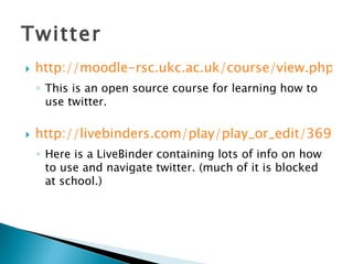 Twitter http://moodle-rsc.ukc.ac.uk/course/view.php?id=76&username=guest This is an open source course for learning how to use twitter.  http://livebinders.com/play/play_or_edit/36989 Here is a LiveBinder containing lots of info on how to use and navigate twitter. (much of it is blocked at school.) 