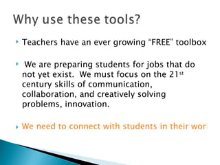 Teachers have an ever growing “FREE” toolbox We are preparing students for jobs that do not yet exist.  We must focus on the 21 st  century skills of communication, collaboration, and creatively solving problems, innovation. We need to connect with students in their world, not in ours. 