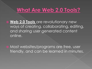    Web 2.0 Tools are revolutionary new
    ways of creating, collaborating, editing,
    and sharing user generated content
    online.

   Most websites/programs are free, user
    friendly, and can be learned in minutes.
 