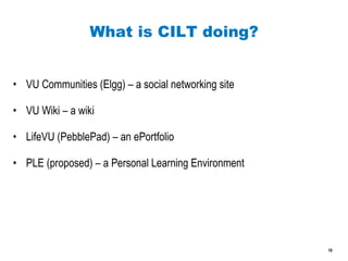 What is CILT doing? VU Communities (Elgg) – a social networking site VU Wiki – a wiki LifeVU (PebblePad) – an ePortfolio PLE (proposed) – a Personal Learning Environment 