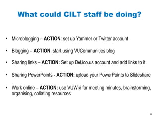 What could CILT staff be doing? Microblogging –  ACTION : set up Yammer or Twitter account Blogging –  ACTION : start using VUCommunities blog Sharing links –  ACTION:  Set up Del.ico.us account and add links to it Sharing PowerPoints -  ACTION:  upload your PowerPoints to Slideshare Work online –  ACTION:  use VUWiki for meeting minutes, brainstorming, organising, collating resources 
