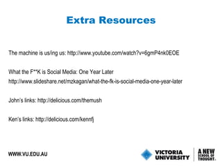 The machine is us/ing us:  http://www.youtube.com/watch?v=6gmP4nk0EOE What the F**K is Social Media: One Year Later http://www.slideshare.net/mzkagan/what-the-fk-is-social-media-one-year-later John’s links:  http://delicious.com/themush Ken’s links:  http://delicious.com/kennfj Extra Resources WWW.VU.EDU.AU 
