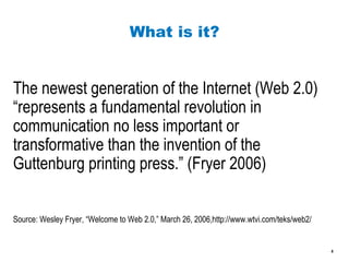 What is it? The newest generation of the Internet (Web 2.0) “represents a fundamental revolution in communication no less important or transformative than the invention of the Guttenburg printing press.” (Fryer 2006) Source: Wesley Fryer, “Welcome to Web 2.0,” March 26, 2006,http://www.wtvi.com/teks/web2/ 