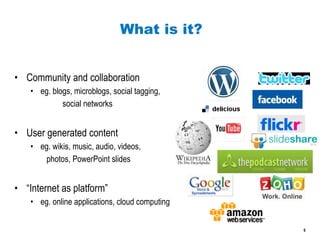 What is it? Community and collaboration eg. blogs, microblogs, social tagging, social networks User generated content eg. wikis, music, audio, videos, photos, PowerPoint slides “ Internet as platform” eg. online applications, cloud computing 