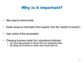 Why is it important? New ways to communicate Easier access to information (from experts, from the “wisdom of crowds”) User control of the conversation Changing business model (incl. educational institutes) eg. encouraging people to interact with your website/business eg. taking your business to where users would rather be 