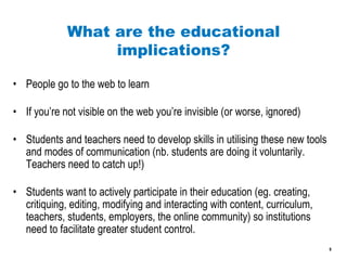 What are the educational implications? People go to the web to learn If you’re not visible on the web you’re invisible (or worse, ignored) Students and teachers need to develop skills in utilising these new tools and modes of communication (nb. students are doing it voluntarily. Teachers need to catch up!) Students want to actively participate in their education (eg. creating, critiquing, editing, modifying and interacting with content, curriculum, teachers, students, employers, the online community) so institutions need to facilitate greater student control.  