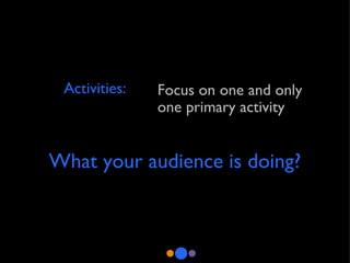 Activities: Focus on one and only one primary activity  What your audience is doing? 