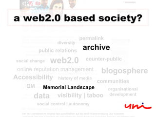 web2.0 QM history of media counter-public online reputation management blogosphere public relations communities social change Accessibility visibility | taboo organisational development social control | autonomy data diversity permalink archive Memorial Landscape a web2.0 based society? 