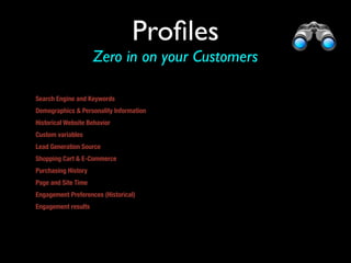 Proﬁles
                     Zero in on your Customers

Search Engine and Keywords
Demographics & Personality Information
Historical Website Behavior
Custom variables 
Lead Generation Source
Shopping Cart & E-Commerce
Purchasing History
Page and Site Time
Engagement Preferences (Historical)
Engagement results


or other promo
 