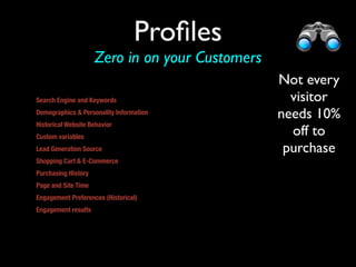 Proﬁles
                     Zero in on your Customers
                                                 Not every
Search Engine and Keywords                         visitor
Demographics & Personality Information           needs 10%
Historical Website Behavior
Custom variables 
                                                   off to
Lead Generation Source                            purchase
Shopping Cart & E-Commerce
Purchasing History
Page and Site Time
Engagement Preferences (Historical)
Engagement results


or other promo
 