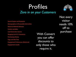 Proﬁles
                     Zero in on your Customers
                                                          Not every
Search Engine and Keywords                                  visitor
Demographics & Personality Information                    needs 10%
Historical Website Behavior
Custom variables 
                                                            off to
Lead Generation Source                                     purchase
Shopping Cart & E-Commerce               With Convert
Purchasing History
Page and Site Time
                                          you can offer
Engagement Preferences (Historical)       discounts to
Engagement results                       only those who
or other promo                             require it.
 