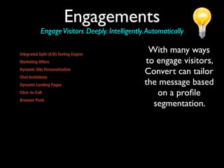 Engagements
                 Engage Visitors Deeply. Intelligently. Automatically

Integrated Split (A/B) Testing Engine
                                                           With many ways
Marketing Offers                                          to engage visitors,
Dynamic Site Personalization
                                                          Convert can tailor
Chat Invitations
Dynamic Landing Pages                                     the message based
Click-to-Call                                                on a proﬁle
Browser Push
Convert allows marketers to send any Web accessible
                                                            segmentation.
content (including a URL, file, or download) to a site
visitor’s screen automatically. This provides marketers
with the ability to overcome inherent challenges of
static, linear sites by dynamically delivering specific
web pages and other Web accessible information to
visitors based on the visitor profile and identified
behavior.
 