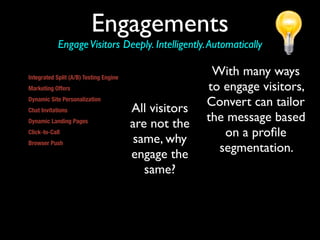 Engagements
                 Engage Visitors Deeply. Intelligently. Automatically

Integrated Split (A/B) Testing Engine
                                                                          With many ways
Marketing Offers                                                         to engage visitors,
Dynamic Site Personalization
                                                          All visitors   Convert can tailor
Chat Invitations
Dynamic Landing Pages
                                                          are not the    the message based
Click-to-Call
                                                           same, why        on a proﬁle
Browser Push
Convert allows marketers to send any Web accessible
                                                          engage the       segmentation.
content (including a URL, file, or download) to a site
visitor’s screen automatically. This provides marketers
with the ability to overcome inherent challenges of          same?
static, linear sites by dynamically delivering specific
web pages and other Web accessible information to
visitors based on the visitor profile and identified
behavior.
 
