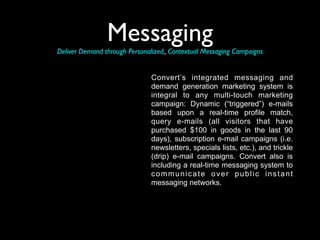 Messaging
Deliver Demand through Personalized,, Contextual Messaging Campaigns


                               Convert’s integrated messaging and
                               demand generation marketing system is
                               integral to any multi-touch marketing
                               campaign: Dynamic (“triggered”) e-mails
                               based upon a real-time profile match,
                               query e-mails (all visitors that have
                               purchased $100 in goods in the last 90
                               days), subscription e-mail campaigns (i.e.
                               newsletters, specials lists, etc.), and trickle
                               (drip) e-mail campaigns. Convert also is
                               including a real-time messaging system to
                               communicate over public instant
                               messaging networks.
 