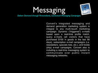 Messaging
Deliver Demand through Personalized,, Contextual Messaging Campaigns


                               Convert’s integrated messaging and
                               demand generation marketing system is
                               integral to any multi-touch marketing
                               campaign: Dynamic (“triggered”) e-mails
                               based upon a real-time profile match,
                               query e-mails (all visitors that have
                               purchased $100 in goods in the last 90
                               days), subscription e-mail campaigns (i.e.
                               newsletters, specials lists, etc.), and trickle
                               (drip) e-mail campaigns. Convert also is
                               including a real-time messaging system to
                               communicate over public instant
                               messaging networks.
 