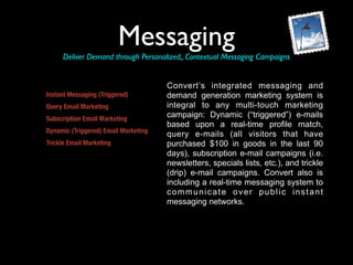 Messaging
     Deliver Demand through Personalized,, Contextual Messaging Campaigns


                                      Convert’s integrated messaging and
Instant Messaging (Triggered)         demand generation marketing system is
Query Email Marketing                 integral to any multi-touch marketing
Subscription Email Marketing
                                      campaign: Dynamic (“triggered”) e-mails
                                      based upon a real-time profile match,
Dynamic (Triggered) Email Marketing
                                      query e-mails (all visitors that have
Trickle Email Marketing               purchased $100 in goods in the last 90
                                      days), subscription e-mail campaigns (i.e.
                                      newsletters, specials lists, etc.), and trickle
                                      (drip) e-mail campaigns. Convert also is
                                      including a real-time messaging system to
                                      communicate over public instant
                                      messaging networks.
 