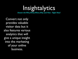 Insightalytics
          Answer the Who,What,When,Why and How - Right Now!


  Convert not only
  provides valuable
  visitor data but it
also features various
  analytics that will
give a unique insight
 into the marketing
    of your online
       business.
 