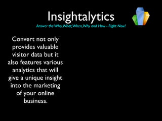 Insightalytics
          Answer the Who,What,When,Why and How - Right Now!


  Convert not only
  provides valuable
  visitor data but it
also features various
  analytics that will
give a unique insight
 into the marketing
    of your online
       business.
 