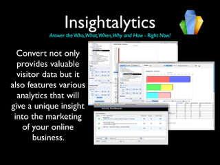 Insightalytics
          Answer the Who,What,When,Why and How - Right Now!


  Convert not only
  provides valuable
  visitor data but it
also features various
  analytics that will
give a unique insight
 into the marketing
    of your online
       business.
 