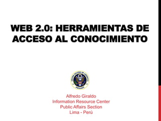 WEB 2.0: HERRAMIENTAS DE
ACCESO AL CONOCIMIENTO




             Alfredo Giraldo
       Information Resource Center
           Public Affairs Section
                Lima - Perú
 