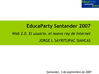 EducaParty Santander 2007
Web 2.0. El usuario, el nuevo rey de Internet
JORGE L SAYRITUPAC SIANCAS
Santander, 3 de septiembre de 2007
 