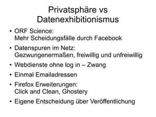 Privatsphäre vs
           Datenexhibitionismus
●   ORF Science:
    Mehr Scheidungsfälle durch Facebook
●   Datenspuren im Netz:
    Gezwungenermaßen, freiwillig und unfreiwillig
●   Webdienste ohne log in – Zwang
●   Einmal Emailadressen
●   Firefox Erweiterungen:
    Click and Clean, Ghostery
●   Eigene Entscheidung über Veröffentlichung
 