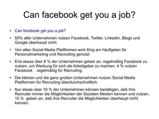 Can facebook get you a job?
●   Can facebook get you a job?
●   50% aller Unternehmen nutzen Facebook, Twitter, LinkedIn, Blogs und
    Google überhaupt nicht.
●   Von allen Social Media Plattformen wird Xing am häufigsten für
    Personalmarketing und Recruiting genutzt
●   Erst etwas über 8 % der Unternehmen geben an, regelmäßig Facebook zu
    nutzen, um Werbung für sich als Arbeitgeber zu machen, 4 % nutzen
    Facebook regelmäßig für Recruiting.
●   Die kleinen und die ganz großen Unternehmen nutzen Social Media
    Plattformen für Recruiting überdurchschnittlich.
●   Nur etwas über 10 % der Unternehmen können bestätigen, daß ihre
    Recruiter immer die Möglichkeiten der Sozialen Medien kennen und nutzen,
    15 % geben an, daß ihre Recruiter die Möglichkeiten überhaupt nicht
    kennen.
 