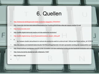 6. Quellen
●
    http://tobesocial.de/blog/social-media-revolution-aegypten //Statistiken

●
    http://www.bpb.de/internationales/afrika/arabischer-fruehling/52420/die-rolle-der-neuen-medien?p=all

●
    http://www.neunetz.com/

●
    http://politik-digital.de/social-media-und-die-arabische-revolution/

●
    http://politik-digital.de/wp-content/uploads/transkript_basem_fathy.pdf

●
    h
         ttp://wissen.dradio.de/aufstand-in-nahost-die-arabische-welt-im-umbruch-teil-1.88.de.html?dram:article_id=10787#

●
    http://de.statista.com/statistik/daten/studie/182764/umfrage/laender-mit-dem-groessten-anstieg-der-nutzerzahlen-auf-facebook/

●
    http://loaymudhoon.wordpress.com/2012/06/15/medien-und-der-arabische-fruhling-ist-die-facebook-revolution-ein-mythos/

●
    http://www.dw.de/dw-akademie/nah-mittelost/s-11807

●
    http://reforme.ma/

●
 