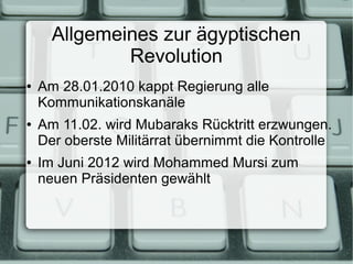 Allgemeines zur ägyptischen
              Revolution
●   Am 28.01.2010 kappt Regierung alle
    Kommunikationskanäle
●   Am 11.02. wird Mubaraks Rücktritt erzwungen.
    Der oberste Militärrat übernimmt die Kontrolle
●   Im Juni 2012 wird Mohammed Mursi zum
    neuen Präsidenten gewählt
 