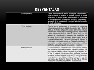 DESVENTAJAS
Factor formativo            Tienen mayor formación en las tecnologías convencionales,
                            específicamente en aquellas de primera, segunda y tercera
                            generación. En cambio, poseen poca formación en tecnologías
                            de quinta generación (blogs y foros virtuales). Por otra parte,
                            la mayoría de los profesores de Postgrado ha tenido formación
                            de modo autodidacta.

Factor actitudinal          Entre las razones por las cuales los docentes no las emplean, se
                            incluyen algunos elementos actitudinales, según Katz y Stotland
                            (1959, en De Montes de Oca, 2008) y Albert (2007) como: actitudes
                            asociadas a lo conductual que son en algunos casos desfavorables
                            y hasta antagónicas (Blis et al, 1986, en Cabero, 2002) pero con
                            tendencia a la crítica como: la preferencia por lo tradicional, los
                            problemas derivados de la formación técnico-didáctica y de la
                            logística, la infraestructura y el apoyo institucional; la dificultad, el
                            esfuerzo y la iniciativa que suponen las TIC para los estudiantes; el
                            uso de estas tecnologías no es exigido a los docentes; y, por último,
                            la dificultad que implican para la comunicación e interacción.
Factor institucional        En lo concerniente al factor institucional, según el análisis realizado
                            con respecto al grado de equipamiento, la muestra consideró que
                            hay suficiente dotación solo en tecnologías de segunda generación,
                            ya que es evidente que hay insuficientes tecnologías de quinta
                            generación como computadoras e Internet. A lo anterior se asocian
                            otros problemas de índole institucional como la falta de
                            coordinación que facilite la utilización de las TIC, la falta de
                            instalaciones adecuadas y los problemas de conectividad.
 