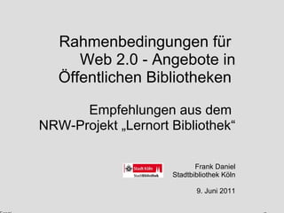 Rahmenbedingungen für  Web 2.0 - Angebote in Öffentlichen Bibliotheken   Empfehlungen aus dem  NRW-Projekt „Lernort Bibliothek“ Frank Daniel Stadtbibliothek Köln 9. Juni 2011 