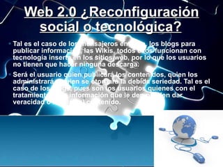 Web 2.0 ¿Reconfiguración social o tecnológica?   <ul><li>Tal es el caso de los mensajeros en línea, los blogs para publica...