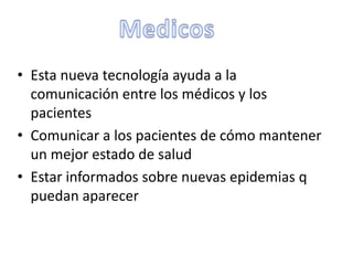 • Esta nueva tecnología ayuda a la
comunicación entre los médicos y los
pacientes
• Comunicar a los pacientes de cómo mantener
un mejor estado de salud
• Estar informados sobre nuevas epidemias q
puedan aparecer
