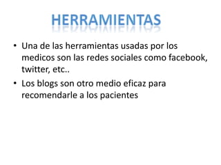 • Una de las herramientas usadas por los
medicos son las redes sociales como facebook,
twitter, etc..
• Los blogs son otro medio eficaz para
recomendarle a los pacientes