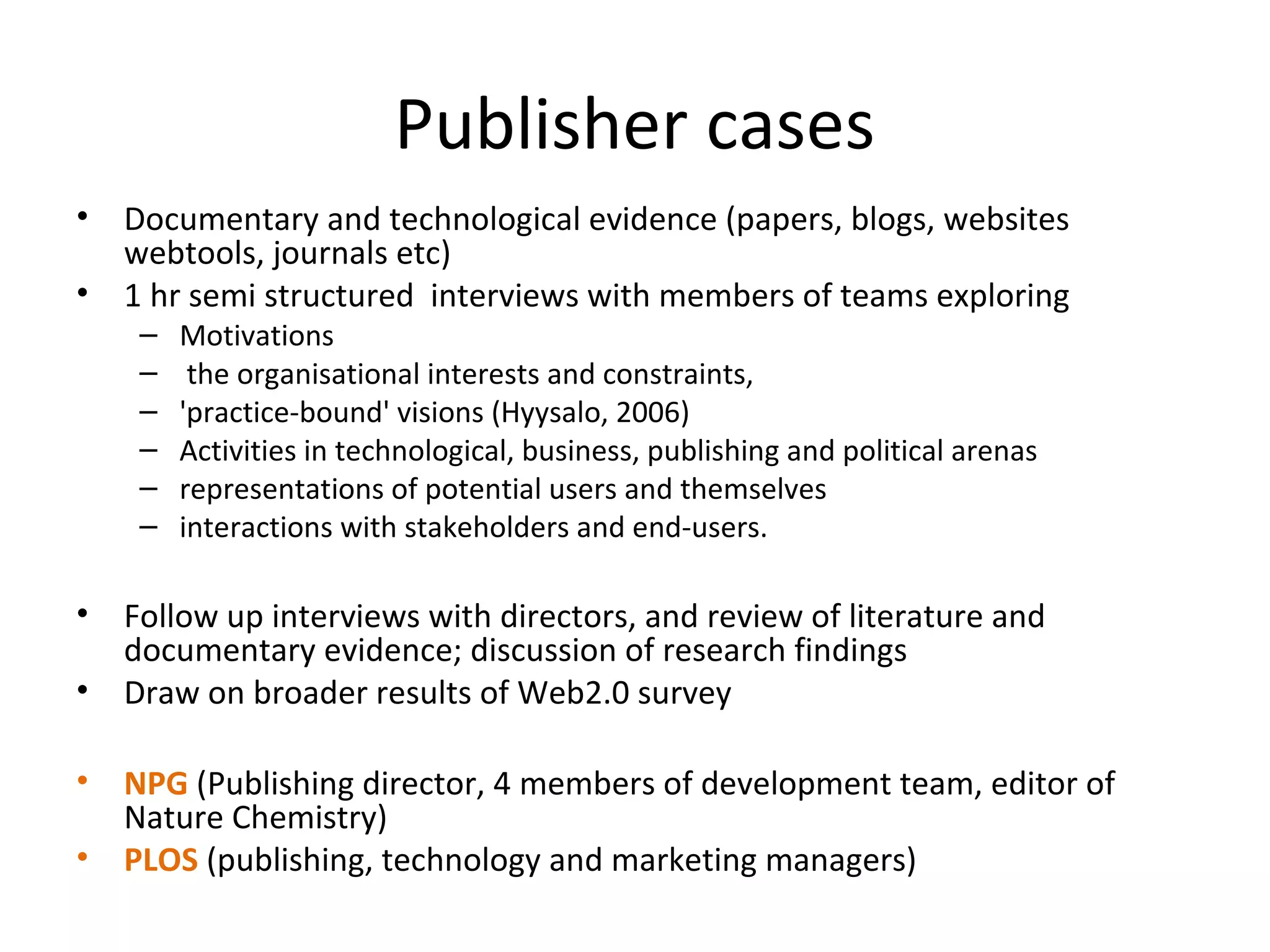 Publisher cases
•   Documentary and technological evidence (papers, blogs, websites
    webtools, journals etc)
•   1 hr semi structured interviews with members of teams exploring
     –   Motivations
     –    the organisational interests and constraints,
     –   'practice-bound' visions (Hyysalo, 2006)
     –   Activities in technological, business, publishing and political arenas
     –   representations of potential users and themselves
     –   interactions with stakeholders and end-users.

•   Follow up interviews with directors, and review of literature and
    documentary evidence; discussion of research findings
•   Draw on broader results of Web2.0 survey

•   NPG (Publishing director, 4 members of development team, editor of
    Nature Chemistry)
•   PLOS (publishing, technology and marketing managers)
 
