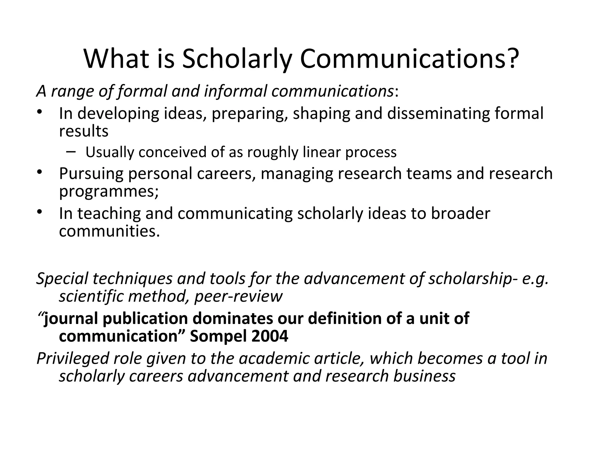 What is Scholarly Communications?
A range of formal and informal communications:
• In developing ideas, preparing, shaping and disseminating formal
   results
    – Usually conceived of as roughly linear process
• Pursuing personal careers, managing research teams and research
  programmes;
• In teaching and communicating scholarly ideas to broader
  communities.

Special techniques and tools for the advancement of scholarship- e.g.
   scientific method, peer-review
“journal publication dominates our definition of a unit of
   communication” Sompel 2004
Privileged role given to the academic article, which becomes a tool in
   scholarly careers advancement and research business
 