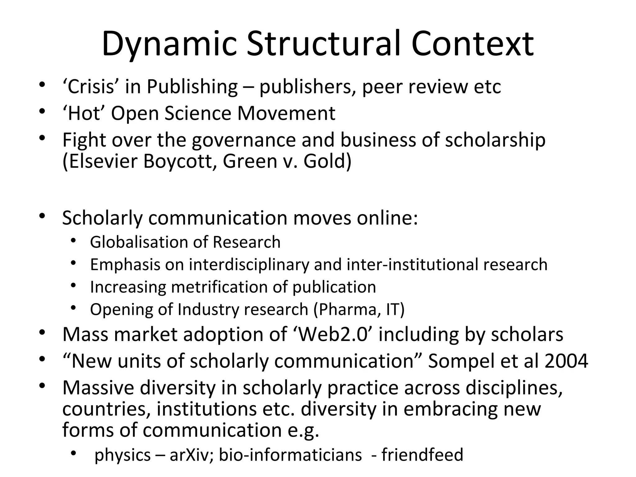 Dynamic Structural Context
• ‘Crisis’ in Publishing – publishers, peer review etc
• ‘Hot’ Open Science Movement
• Fight over the governance and business of scholarship
  (Elsevier Boycott, Green v. Gold)

• Scholarly communication moves online:
   •   Globalisation of Research
   •   Emphasis on interdisciplinary and inter-institutional research
   •   Increasing metrification of publication
   •   Opening of Industry research (Pharma, IT)
• Mass market adoption of ‘Web2.0’ including by scholars
• “New units of scholarly communication” Sompel et al 2004
• Massive diversity in scholarly practice across disciplines,
  countries, institutions etc. diversity in embracing new
  forms of communication e.g.
   • physics – arXiv; bio-informaticians - friendfeed
 