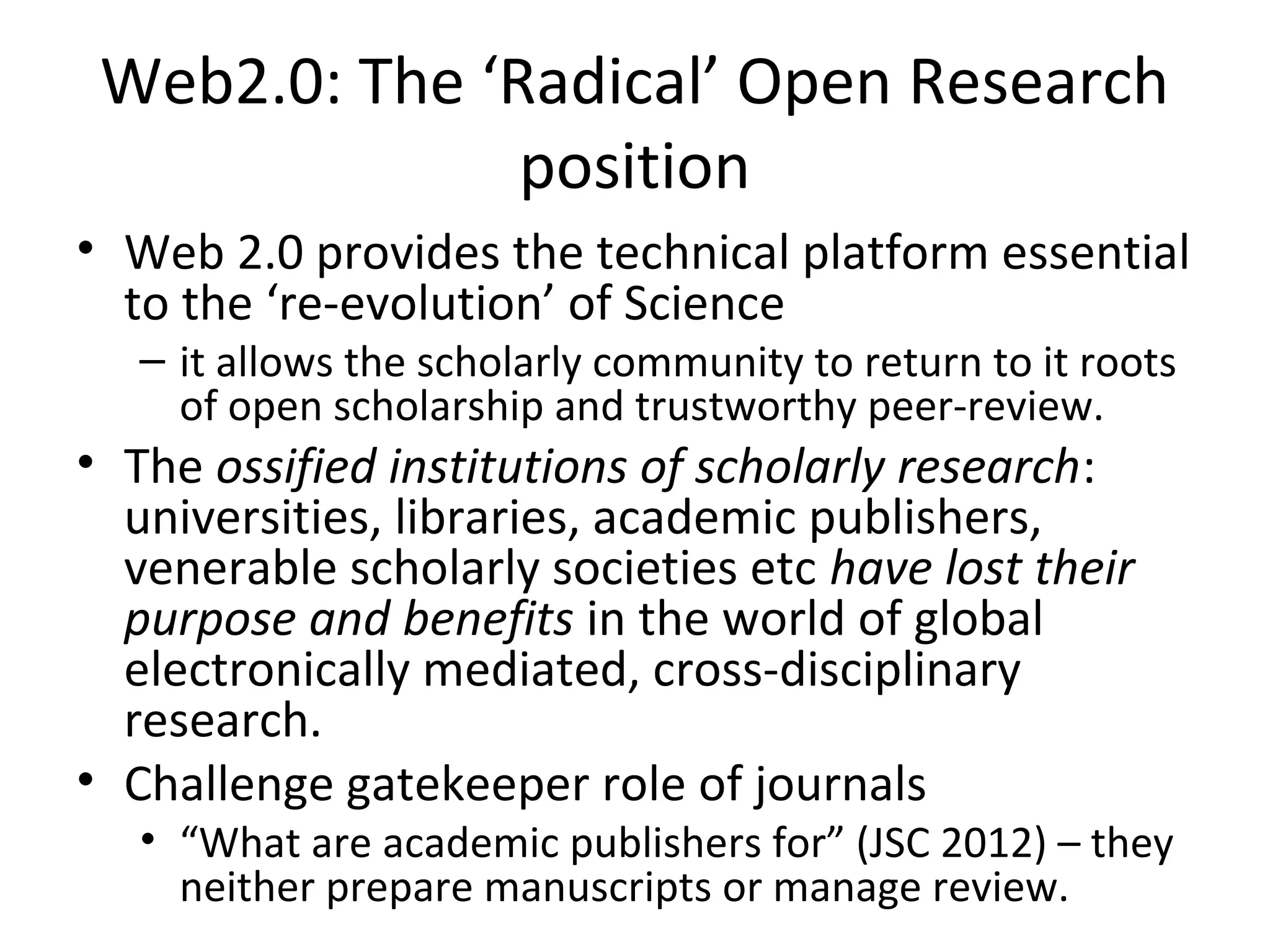 Web2.0: The ‘Radical’ Open Research
               position
• Web 2.0 provides the technical platform essential
  to the ‘re-evolution’ of Science
   – it allows the scholarly community to return to it roots
     of open scholarship and trustworthy peer-review.
• The ossified institutions of scholarly research:
  universities, libraries, academic publishers,
  venerable scholarly societies etc have lost their
  purpose and benefits in the world of global
  electronically mediated, cross-disciplinary
  research.
• Challenge gatekeeper role of journals
   • “What are academic publishers for” (JSC 2012) – they
     neither prepare manuscripts or manage review.
 
