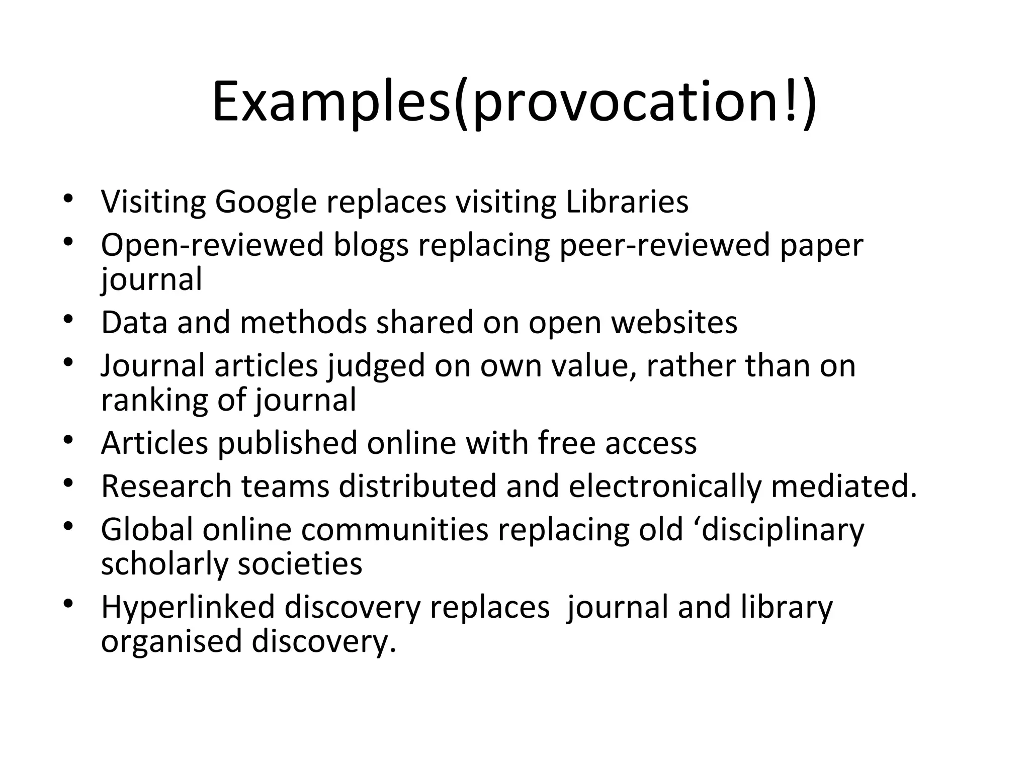 Examples(provocation!)
• Visiting Google replaces visiting Libraries
• Open-reviewed blogs replacing peer-reviewed paper
  journal
• Data and methods shared on open websites
• Journal articles judged on own value, rather than on
  ranking of journal
• Articles published online with free access
• Research teams distributed and electronically mediated.
• Global online communities replacing old ‘disciplinary
  scholarly societies
• Hyperlinked discovery replaces journal and library
  organised discovery.
 