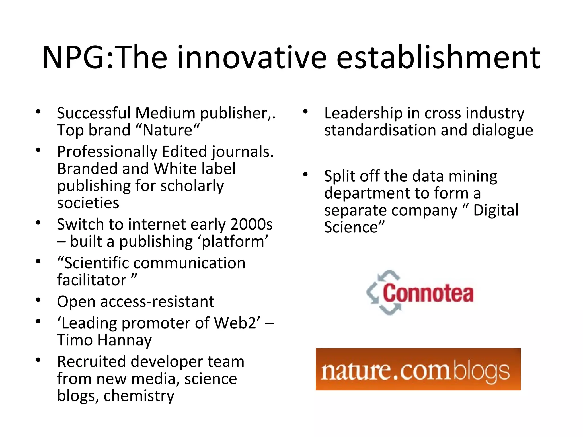 NPG:The innovative establishment
• Successful Medium publisher,.     • Leadership in cross industry
  Top brand “Nature“                  standardisation and dialogue
• Professionally Edited journals.
  Branded and White label           • Split off the data mining
  publishing for scholarly            department to form a
  societies                           separate company “ Digital
• Switch to internet early 2000s      Science”
  – built a publishing ‘platform’
• “Scientific communication
  facilitator ”
• Open access-resistant
• ‘Leading promoter of Web2’ –
  Timo Hannay
• Recruited developer team
  from new media, science
  blogs, chemistry
 