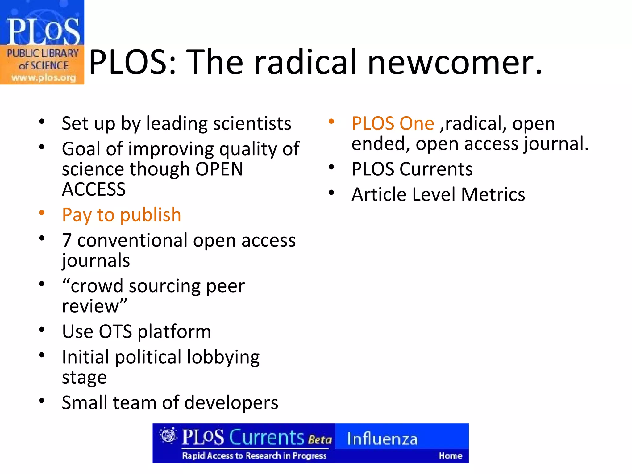 PLOS: The radical newcomer.
• Set up by leading scientists   • PLOS One ,radical, open
• Goal of improving quality of     ended, open access journal.
  science though OPEN            • PLOS Currents
  ACCESS                         • Article Level Metrics
• Pay to publish
• 7 conventional open access
  journals
• “crowd sourcing peer
  review”
• Use OTS platform
• Initial political lobbying
  stage
• Small team of developers
 