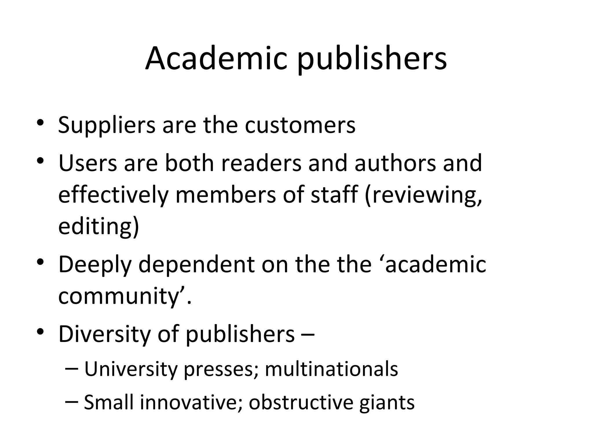 Academic publishers
• Suppliers are the customers
• Users are both readers and authors and
  effectively members of staff (reviewing,
  editing)
• Deeply dependent on the the ‘academic
  community’.
• Diversity of publishers –
  – University presses; multinationals
  – Small innovative; obstructive giants
 