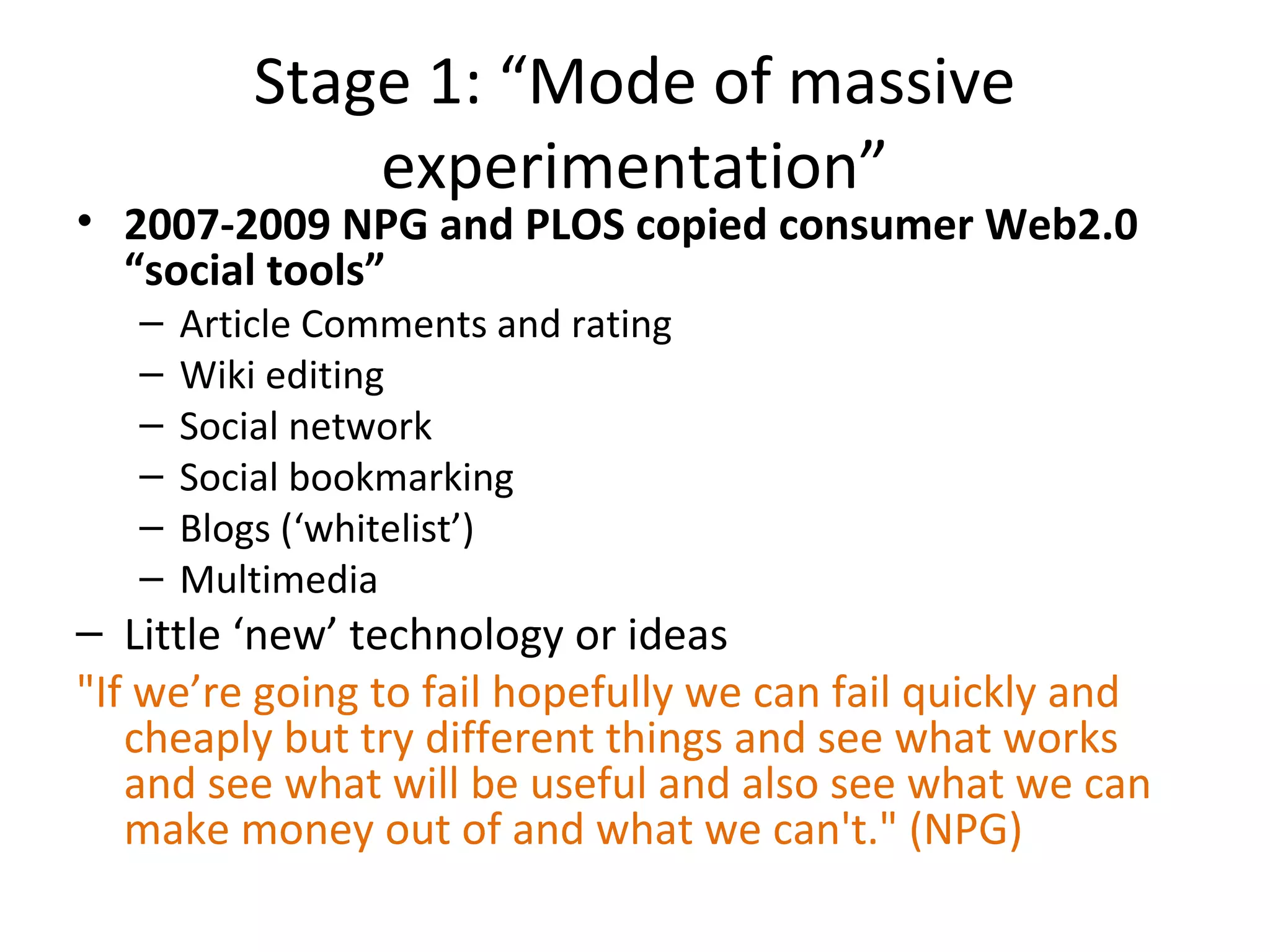 Stage 1: “Mode of massive
               experimentation”
• 2007-2009 NPG and PLOS copied consumer Web2.0
  “social tools”
   –   Article Comments and rating
   –   Wiki editing
   –   Social network
   –   Social bookmarking
   –   Blogs (‘whitelist’)
   –   Multimedia
– Little ‘new’ technology or ideas
"If we’re going to fail hopefully we can fail quickly and
   cheaply but try different things and see what works
   and see what will be useful and also see what we can
   make money out of and what we can't." (NPG)
 